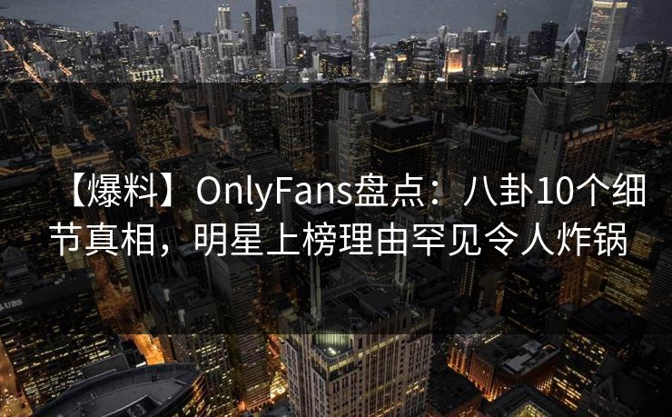 【爆料】OnlyFans盘点：八卦10个细节真相，明星上榜理由罕见令人炸锅