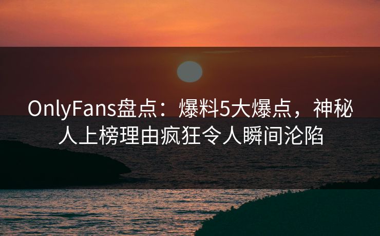 OnlyFans盘点：爆料5大爆点，神秘人上榜理由疯狂令人瞬间沦陷