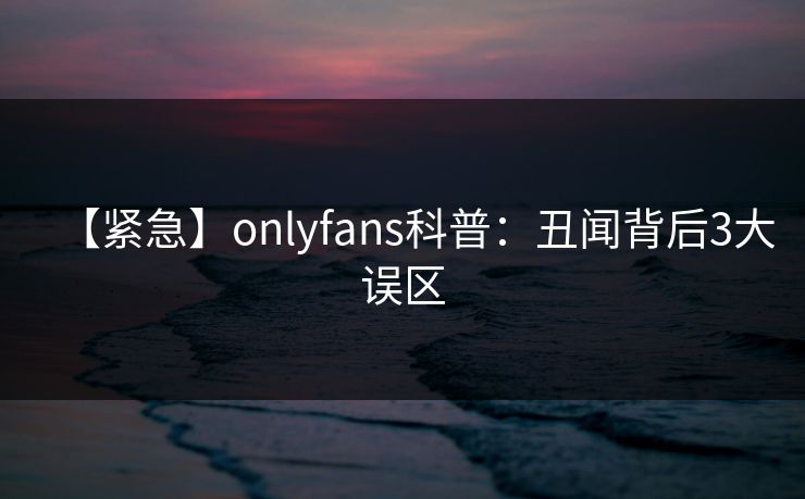 【紧急】onlyfans科普：丑闻背后3大误区