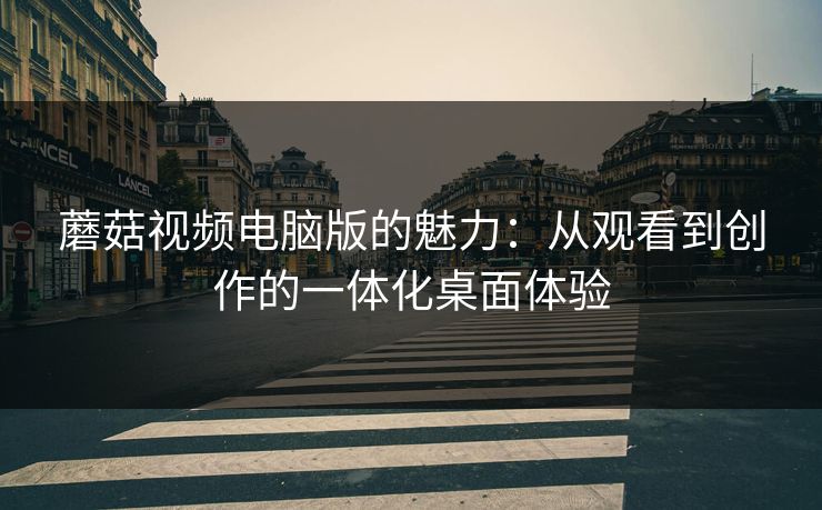 蘑菇视频电脑版的魅力：从观看到创作的一体化桌面体验