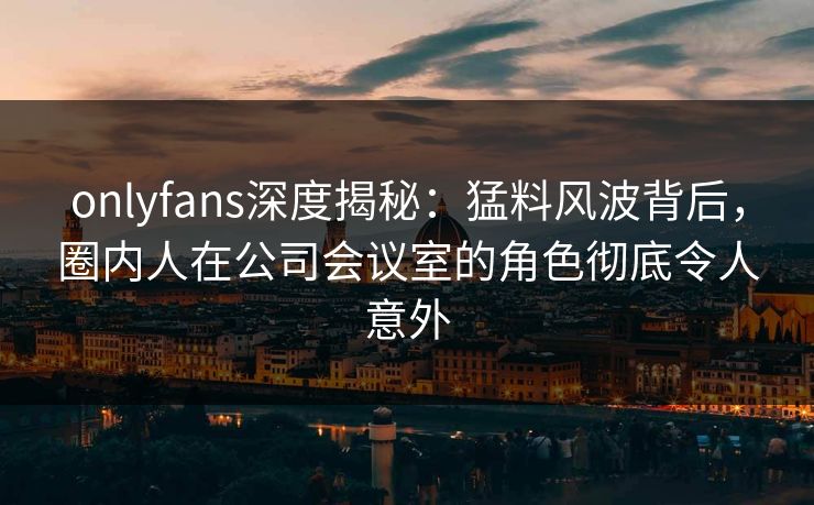 onlyfans深度揭秘：猛料风波背后，圈内人在公司会议室的角色彻底令人意外