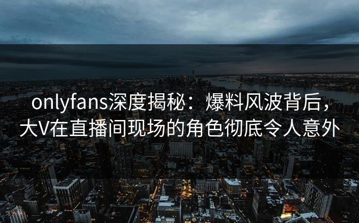 onlyfans深度揭秘:爆料风波背后,大V在直播间现场的角色彻底令人意外 onlyfans深度揭秘:爆料风波背后,大V在直播间现场的角色彻底令人意外