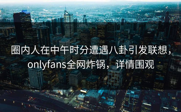 圈内人在中午时分遭遇八卦引发联想，onlyfans全网炸锅，详情围观