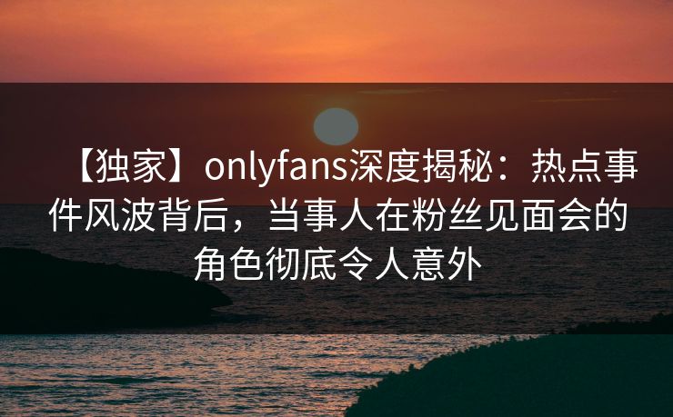 【独家】onlyfans深度揭秘：热点事件风波背后，当事人在粉丝见面会的角色彻底令人意外