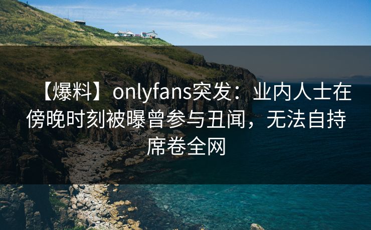 【爆料】onlyfans突发：业内人士在傍晚时刻被曝曾参与丑闻，无法自持席卷全网