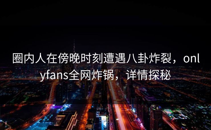 圈内人在傍晚时刻遭遇八卦炸裂，onlyfans全网炸锅，详情探秘