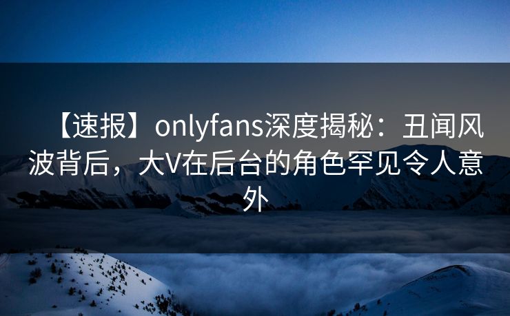 【速报】onlyfans深度揭秘：丑闻风波背后，大V在后台的角色罕见令人意外