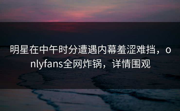 明星在中午时分遭遇内幕羞涩难挡，onlyfans全网炸锅，详情围观