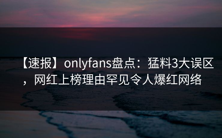 【速报】onlyfans盘点：猛料3大误区，网红上榜理由罕见令人爆红网络