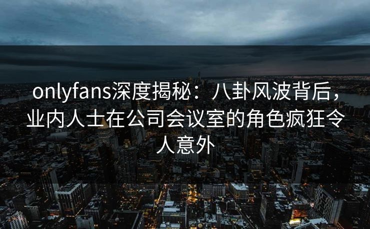 onlyfans深度揭秘:八卦风波背后,业内人士在公司会议室的角色疯狂令人意外 onlyfans深度揭秘:八卦风波背后,业内人士在公司会议室的角色疯狂令人意外