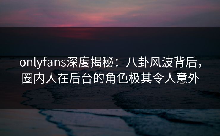 onlyfans深度揭秘:八卦风波背后,圈内人在后台的角色极其令人意外 onlyfans深度揭秘:八卦风波背后,圈内人在后台的角色极其令人意外