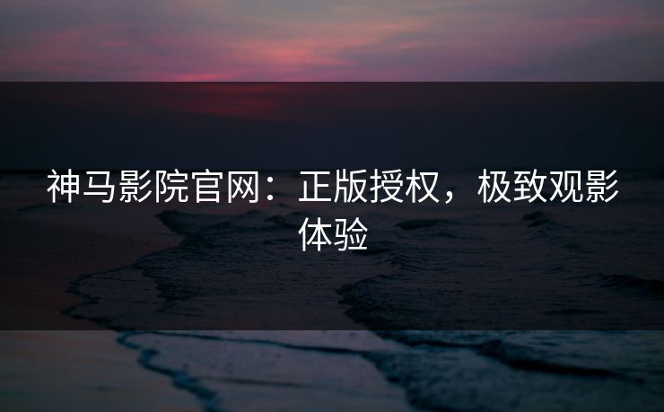 神马影院官网：正版授权，极致观影体验