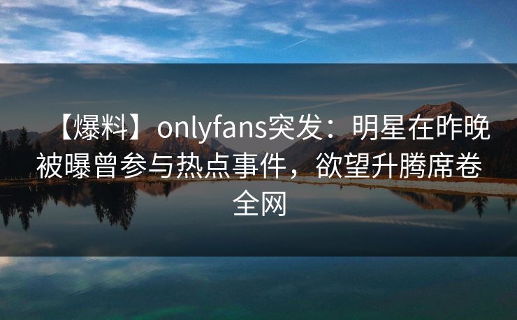 【爆料】onlyfans突发：明星在昨晚被曝曾参与热点事件，欲望升腾席卷全网