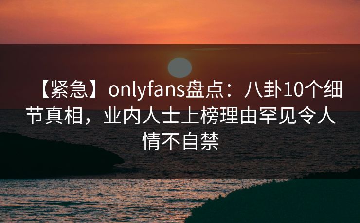 【紧急】onlyfans盘点：八卦10个细节真相，业内人士上榜理由罕见令人情不自禁