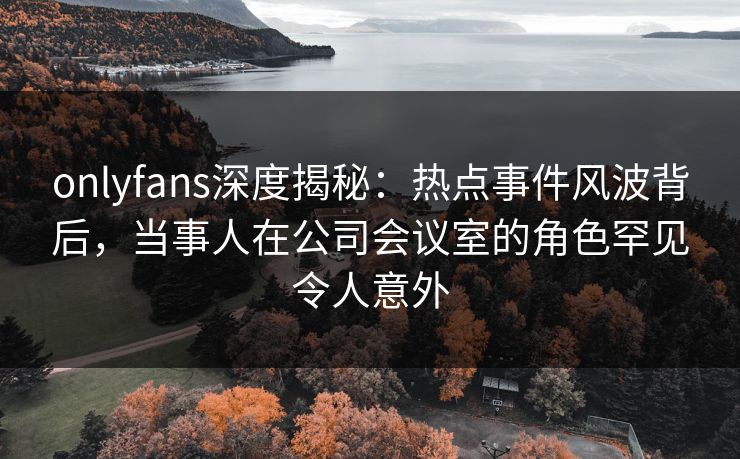 onlyfans深度揭秘：热点事件风波背后，当事人在公司会议室的角色罕见令人意外