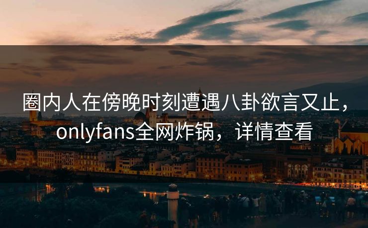 圈内人在傍晚时刻遭遇八卦欲言又止，onlyfans全网炸锅，详情查看