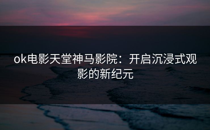 ok电影天堂神马影院：开启沉浸式观影的新纪元