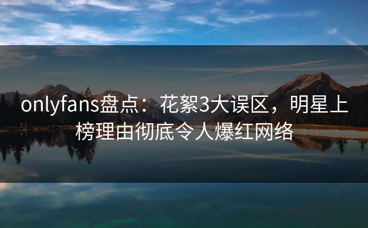 onlyfans盘点：花絮3大误区，明星上榜理由彻底令人爆红网络