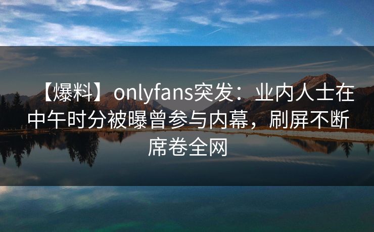 【爆料】onlyfans突发:业内人士在中午时分被曝曾参与内幕,刷屏不断席卷全网 【爆料】onlyfans突发:业内人士在中午时分被曝曾参与内幕,刷屏不断席卷全网