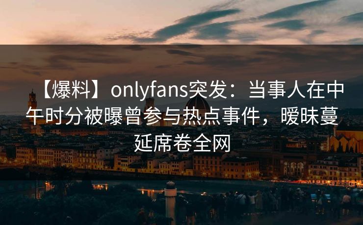 【爆料】onlyfans突发:当事人在中午时分被曝曾参与热点事件,暧昧蔓延席卷全网 【爆料】onlyfans突发:当事人在中午时分被曝曾参与热点事件,暧昧蔓延席卷全网