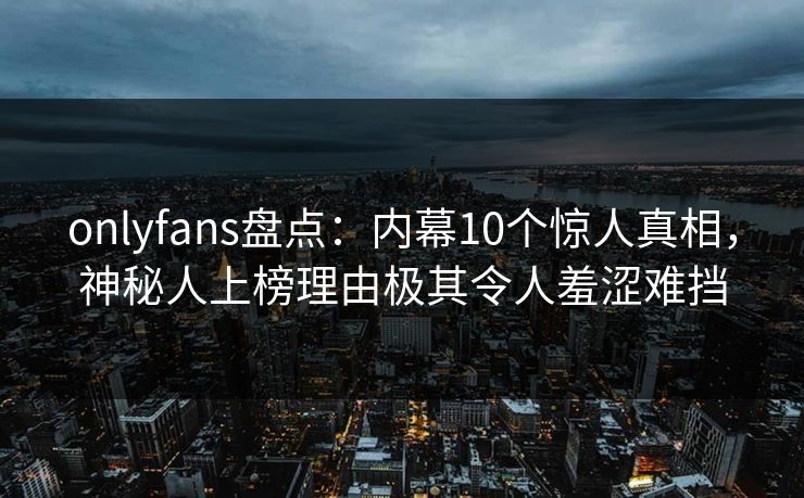 onlyfans盘点：内幕10个惊人真相，神秘人上榜理由极其令人羞涩难挡