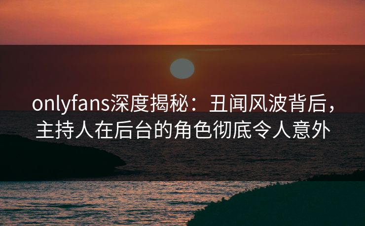 onlyfans深度揭秘：丑闻风波背后，主持人在后台的角色彻底令人意外