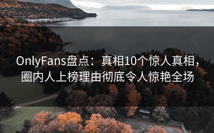 OnlyFans盘点：真相10个惊人真相，圈内人上榜理由彻底令人惊艳全场