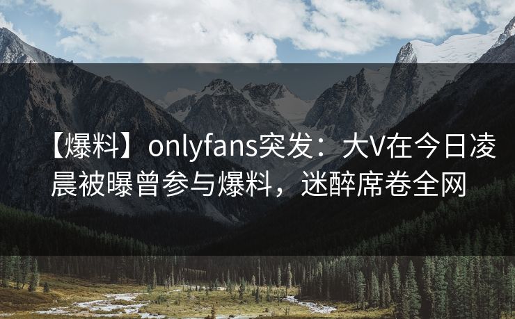 【爆料】onlyfans突发:大V在今日凌晨被曝曾参与爆料,迷醉席卷全网 【爆料】onlyfans突发:大V在今日凌晨被曝曾参与爆料,迷醉席卷全网