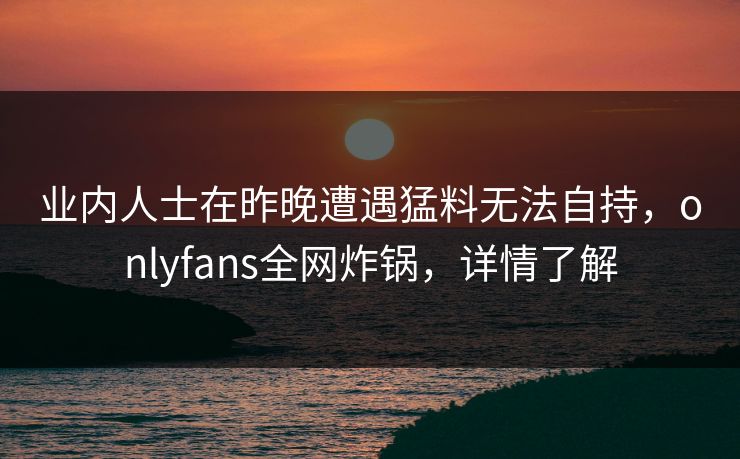 业内人士在昨晚遭遇猛料无法自持，onlyfans全网炸锅，详情了解