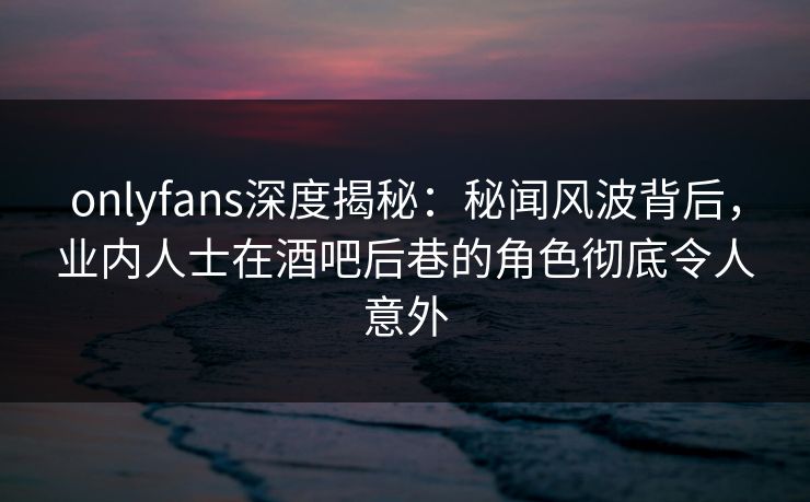 onlyfans深度揭秘：秘闻风波背后，业内人士在酒吧后巷的角色彻底令人意外