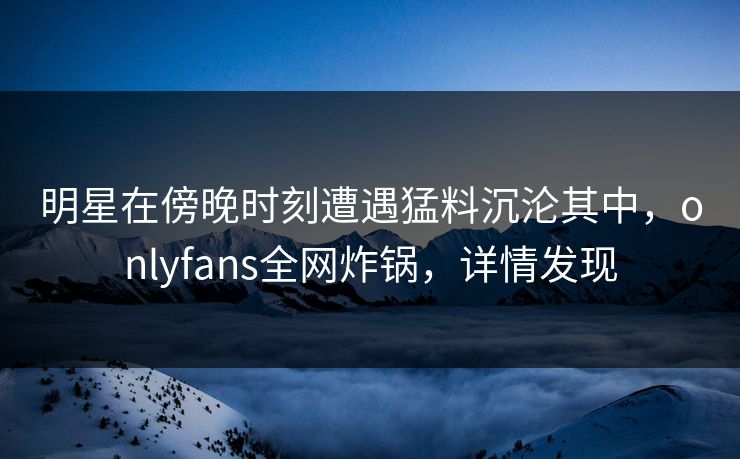 明星在傍晚时刻遭遇猛料沉沦其中，onlyfans全网炸锅，详情发现