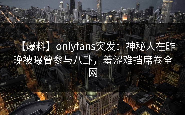 【爆料】onlyfans突发：神秘人在昨晚被曝曾参与八卦，羞涩难挡席卷全网