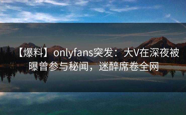 【爆料】onlyfans突发：大V在深夜被曝曾参与秘闻，迷醉席卷全网