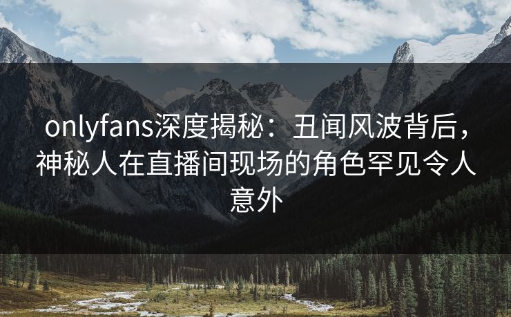 onlyfans深度揭秘：丑闻风波背后，神秘人在直播间现场的角色罕见令人意外