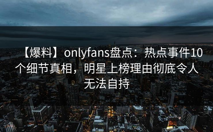 【爆料】onlyfans盘点：热点事件10个细节真相，明星上榜理由彻底令人无法自持