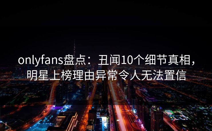 onlyfans盘点:丑闻10个细节真相,明星上榜理由异常令人无法置信 onlyfans盘点:丑闻10个细节真相,明星上榜理由异常令人无法置信