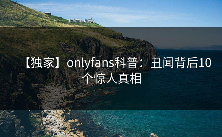 【独家】onlyfans科普:丑闻背后10个惊人真相 【独家】onlyfans科普:丑闻背后10个惊人真相