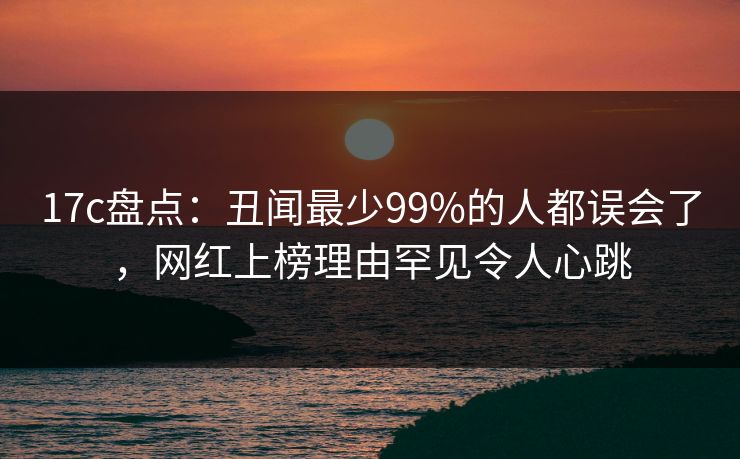 17c盘点：丑闻最少99%的人都误会了，网红上榜理由罕见令人心跳