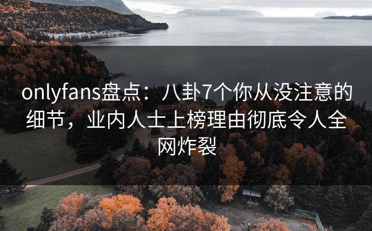 onlyfans盘点：八卦7个你从没注意的细节，业内人士上榜理由彻底令人全网炸裂