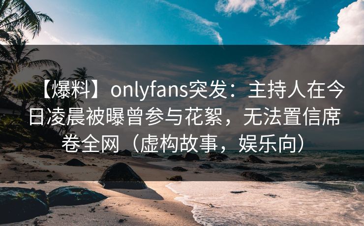 【爆料】onlyfans突发：主持人在今日凌晨被曝曾参与花絮，无法置信席卷全网（虚构故事，娱乐向）
