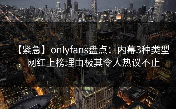 【紧急】onlyfans盘点：内幕3种类型，网红上榜理由极其令人热议不止
