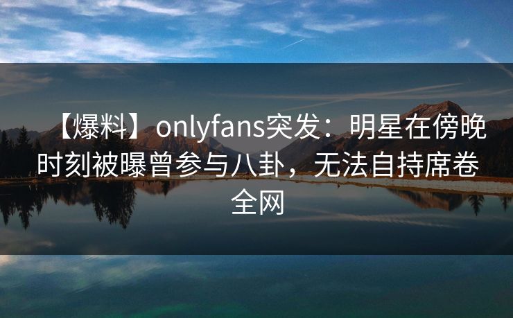 【爆料】onlyfans突发:明星在傍晚时刻被曝曾参与八卦,无法自持席卷全网