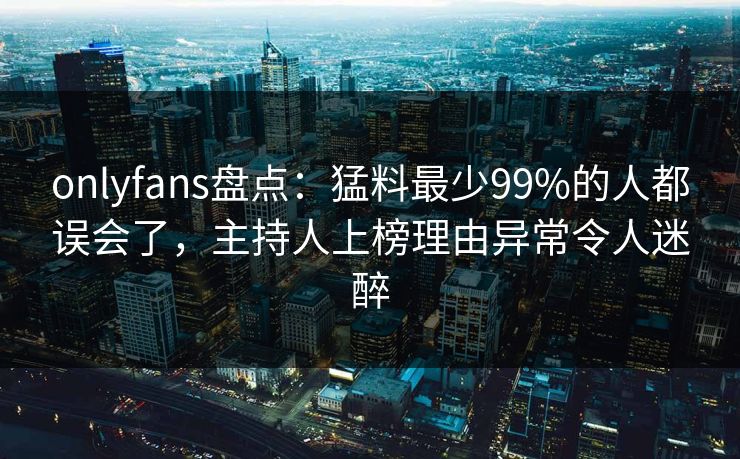 onlyfans盘点:猛料最少99%的人都误会了,主持人上榜理由异常令人迷醉