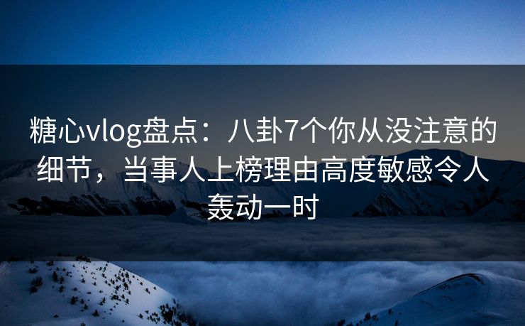 糖心vlog盘点：八卦7个你从没注意的细节，当事人上榜理由高度敏感令人轰动一时