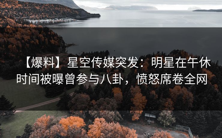 【爆料】星空传媒突发：明星在午休时间被曝曾参与八卦，愤怒席卷全网