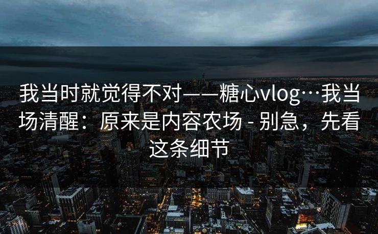 我当时就觉得不对——糖心vlog…我当场清醒：原来是内容农场 - 别急，先看这条细节