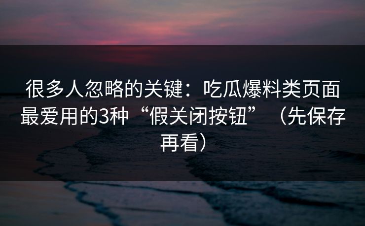 很多人忽略的关键：吃瓜爆料类页面最爱用的3种“假关闭按钮”（先保存再看）