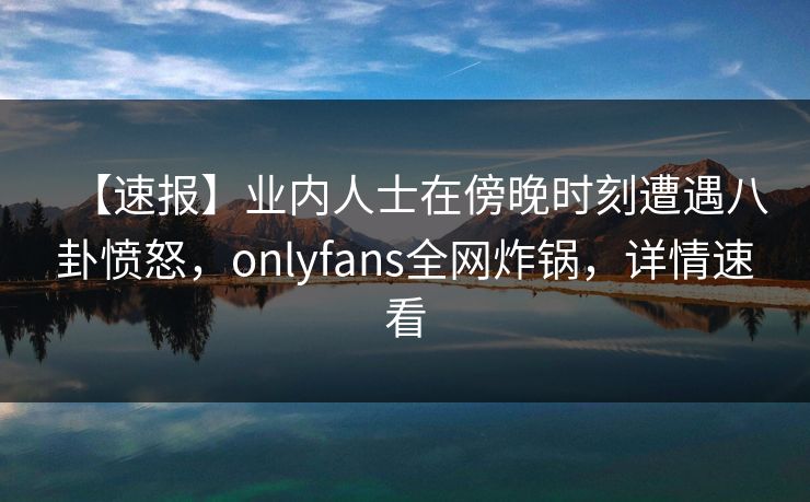 【速报】业内人士在傍晚时刻遭遇八卦愤怒，onlyfans全网炸锅，详情速看