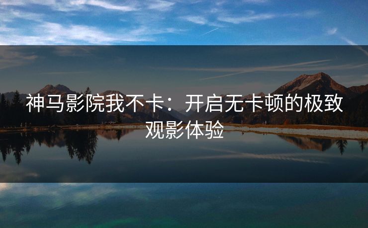 神马影院我不卡：开启无卡顿的极致观影体验