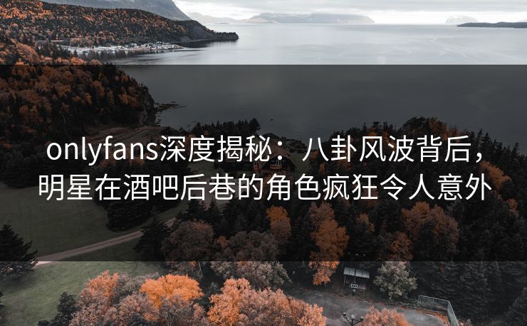 onlyfans深度揭秘:八卦风波背后,明星在酒吧后巷的角色疯狂令人意外